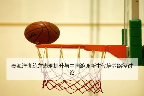 秦海洋训练营表现提升与中国游泳新生代培养路径讨论